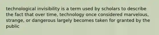 technological invisibility is a term used by scholars to describe the fact that over time, technology once considered marvelous, strange, or dangerous largely becomes taken for granted by the public