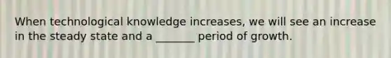 When technological knowledge increases, we will see an increase in the steady state and a _______ period of growth.