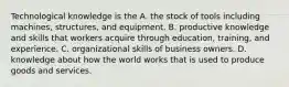 Technological knowledge is the A. the stock of tools including machines, structures, and equipment. B. productive knowledge and skills that workers acquire through education, training, and experience. C. organizational skills of business owners. D. knowledge about how the world works that is used to produce goods and services.