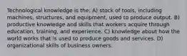 Technological knowledge is the: A) stock of tools, including machines, structures, and equipment, used to produce output. B) productive knowledge and skills that workers acquire through education, training, and experience. C) knowledge about how the world works that is used to produce goods and services. D) organizational skills of business owners.