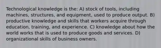 Technological knowledge is the: A) stock of tools, including machines, structures, and equipment, used to produce output. B) productive knowledge and skills that workers acquire through education, training, and experience. C) knowledge about how the world works that is used to produce goods and services. D) organizational skills of business owners.