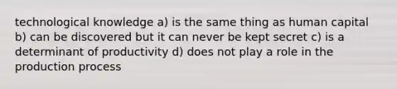 technological knowledge a) is the same thing as human capital b) can be discovered but it can never be kept secret c) is a determinant of productivity d) does not play a role in the production process