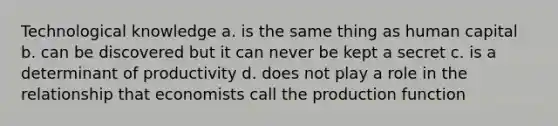 Technological knowledge a. is the same thing as human capital b. can be discovered but it can never be kept a secret c. is a determinant of productivity d. does not play a role in the relationship that economists call the production function