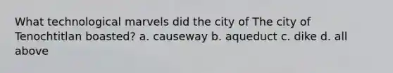 What technological marvels did the city of The city of Tenochtitlan boasted? a. causeway b. aqueduct c. dike d. all above