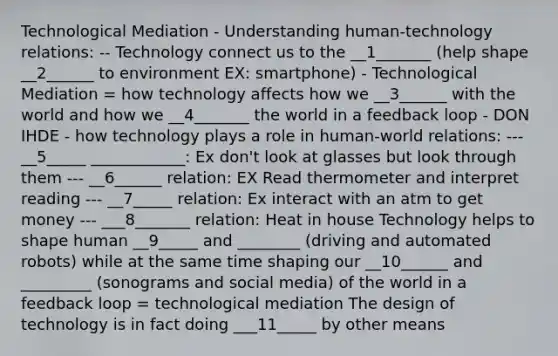 Technological Mediation - Understanding human-technology relations: -- Technology connect us to the __1_______ (help shape __2______ to environment EX: smartphone) - Technological Mediation = how technology affects how we __3______ with the world and how we __4_______ the world in a feedback loop - DON IHDE - how technology plays a role in human-world relations: --- __5_____ ____________: Ex don't look at glasses but look through them --- __6______ relation: EX Read thermometer and interpret reading --- __7_____ relation: Ex interact with an atm to get money --- ___8_______ relation: Heat in house Technology helps to shape human __9_____ and ________ (driving and automated robots) while at the same time shaping our __10______ and _________ (sonograms and social media) of the world in a feedback loop = technological mediation The design of technology is in fact doing ___11_____ by other means