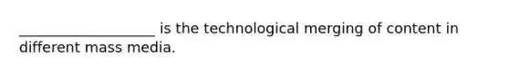 ___________________ is the technological merging of content in different mass media.