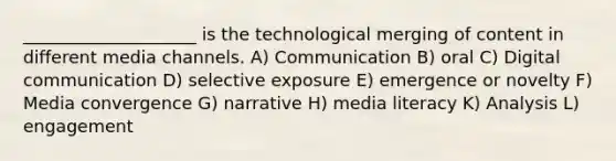 ____________________ is the technological merging of content in different media channels. A) Communication B) oral C) Digital communication D) selective exposure E) emergence or novelty F) Media convergence G) narrative H) media literacy K) Analysis L) engagement