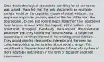 Once this technological obstacle to providing for all our needs was solved , Marx felt that the only obstacle to an equitable society would be the capitalist system of social relations . Its emphasis on private property enabled the few at the top , the bourgeoisie , to own and control much more than they could ever hope to need or want while the majority at the bottom , the proletariat , struggled . Eventually , Marx argued , the proletariat would see that they had no real consciousness - a subjective awareness of common interest in the existing social relations . They would develop class vested interests and the need for collective political action to bring about social change . This would lead to the overthrow of capitalism in favor of a system of more equitable distribution in the form of socialism and then communism .