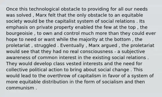 Once this technological obstacle to providing for all our needs was solved , Marx felt that the only obstacle to an equitable society would be the capitalist system of social relations . Its emphasis on private property enabled the few at the top , the bourgeoisie , to own and control much more than they could ever hope to need or want while the majority at the bottom , the proletariat , struggled . Eventually , Marx argued , the proletariat would see that they had no real consciousness - a subjective awareness of common interest in the existing social relations . They would develop class vested interests and the need for collective political action to bring about social change . This would lead to the overthrow of capitalism in favor of a system of more equitable distribution in the form of socialism and then communism .