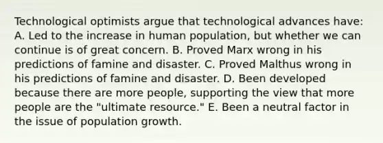 Technological optimists argue that technological advances have: A. Led to the increase in human population, but whether we can continue is of great concern. B. Proved Marx wrong in his predictions of famine and disaster. C. Proved Malthus wrong in his predictions of famine and disaster. D. Been developed because there are more people, supporting the view that more people are the "ultimate resource." E. Been a neutral factor in the issue of population growth.