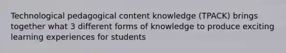 Technological pedagogical content knowledge (TPACK) brings together what 3 different forms of knowledge to produce exciting learning experiences for students