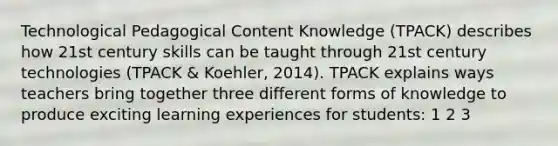 Technological Pedagogical Content Knowledge (TPACK) describes how 21st century skills can be taught through 21st century technologies (TPACK & Koehler, 2014). TPACK explains ways teachers bring together three different forms of knowledge to produce exciting learning experiences for students: 1 2 3