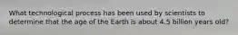 What technological process has been used by scientists to determine that the age of the Earth is about 4.5 billion years old?