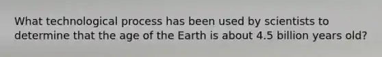 What technological process has been used by scientists to determine that the age of the Earth is about 4.5 billion years old?