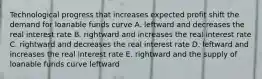 Technological progress that increases expected profit shift the demand for loanable funds curve A. leftward and decreases the real interest rate B. rightward and increases the real interest rate C. rightward and decreases the real interest rate D. leftward and increases the real interest rate E. rightward and the supply of loanable funds curve leftward