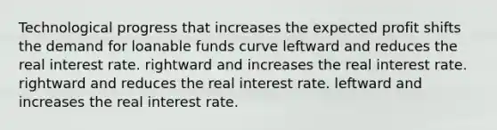 Technological progress that increases the expected profit shifts the demand for loanable funds curve leftward and reduces the real interest rate. rightward and increases the real interest rate. rightward and reduces the real interest rate. leftward and increases the real interest rate.