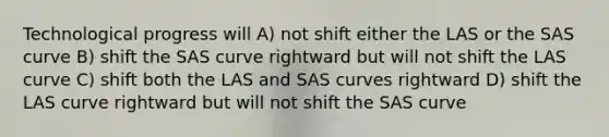 Technological progress will A) not shift either the LAS or the SAS curve B) shift the SAS curve rightward but will not shift the LAS curve C) shift both the LAS and SAS curves rightward D) shift the LAS curve rightward but will not shift the SAS curve