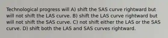 Technological progress will A) shift the SAS curve rightward but will not shift the LAS curve. B) shift the LAS curve rightward but will not shift the SAS curve. C) not shift either the LAS or the SAS curve. D) shift both the LAS and SAS curves rightward.