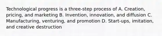 Technological progress is a three-step process of A. Creation, pricing, and marketing B. Invention, innovation, and diffusion C. Manufacturing, venturing, and promotion D. Start-ups, imitation, and creative destruction