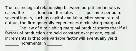 The technological relationship between output and inputs is called the ______ function. It relates ______ per time period to several​ inputs, such as capital and labor. After some rate of​ output, the firm generally experiences diminishing marginal ______. The law of diminishing marginal product states that if all factors of production are held constant except​ one, equal increments in that one variable factor will eventually yield _______ increments in ________.