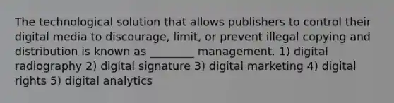 The technological solution that allows publishers to control their digital media to discourage, limit, or prevent illegal copying and distribution is known as ________ management. 1) digital radiography 2) digital signature 3) digital marketing 4) digital rights 5) digital analytics