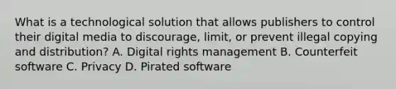 What is a technological solution that allows publishers to control their digital media to discourage, limit, or prevent illegal copying and distribution? A. Digital rights management B. Counterfeit software C. Privacy D. Pirated software