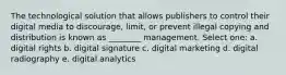 The technological solution that allows publishers to control their digital media to discourage, limit, or prevent illegal copying and distribution is known as ________ management. Select one: a. digital rights b. digital signature c. digital marketing d. digital radiography e. digital analytics