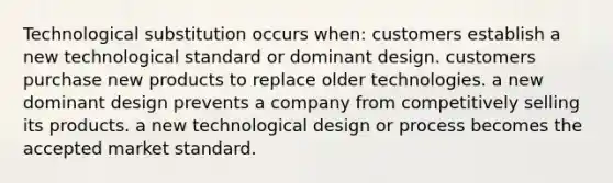 Technological substitution occurs when: customers establish a new technological standard or dominant design. customers purchase new products to replace older technologies. a new dominant design prevents a company from competitively selling its products. a new technological design or process becomes the accepted market standard.