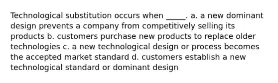 Technological substitution occurs when _____. a. a new dominant design prevents a company from competitively selling its products b. customers purchase new products to replace older technologies c. a new technological design or process becomes the accepted market standard d. customers establish a new technological standard or dominant design