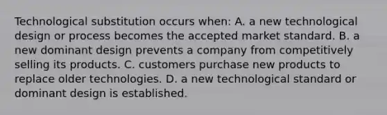 Technological substitution occurs when: A. a new technological design or process becomes the accepted market standard. B. a new dominant design prevents a company from competitively selling its products. C. customers purchase new products to replace older technologies. D. a new technological standard or dominant design is established.