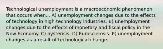 Technological unemployment is a macroeconomic phenomenon that occurs when... A) unemployment changes due to the effects of technology in high-technology industries. B) unemployment changes due to the effects of monetary and fiscal policy in the New Economy. C) hysterisis. D) Eurosclerosis. E) unemployment changes as a result of technological change.