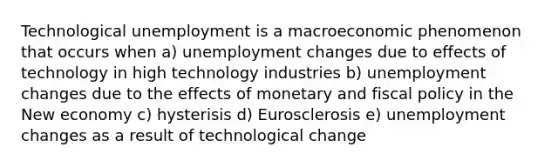 Technological unemployment is a macroeconomic phenomenon that occurs when a) unemployment changes due to effects of technology in high technology industries b) unemployment changes due to the effects of monetary and fiscal policy in the New economy c) hysterisis d) Eurosclerosis e) unemployment changes as a result of technological change