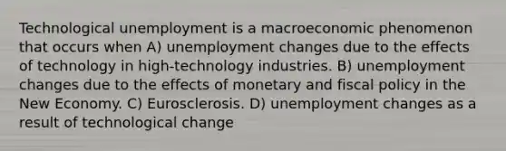 Technological unemployment is a macroeconomic phenomenon that occurs when A) unemployment changes due to the effects of technology in high-technology industries. B) unemployment changes due to the effects of monetary and fiscal policy in the New Economy. C) Eurosclerosis. D) unemployment changes as a result of technological change