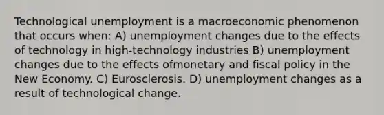 Technological unemployment is a macroeconomic phenomenon that occurs when: A) unemployment changes due to the effects of technology in high-technology industries B) unemployment changes due to the effects ofmonetary and <a href='https://www.questionai.com/knowledge/kPTgdbKdvz-fiscal-policy' class='anchor-knowledge'>fiscal policy</a> in the New Economy. C) Eurosclerosis. D) unemployment changes as a result of technological change.