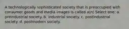 A technologically sophisticated society that is preoccupied with consumer goods and media images is called a(n) Select one: a. preindustrial society. b. industrial society. c. postindustrial society. d. postmodern society.