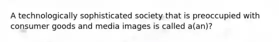 A technologically sophisticated society that is preoccupied with consumer goods and media images is called a(an)?