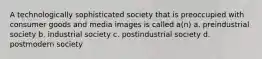 A technologically sophisticated society that is preoccupied with consumer goods and media images is called a(n) a. preindustrial society b. industrial society c. postindustrial society d. postmodern society