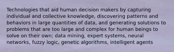 Technologies that aid human decision makers by capturing individual and collective knowledge, discovering patterns and behaviors in large quantities of data, and generating solutions to problems that are too large and complex for human beings to solve on their own; data mining, expert systems, neural networks, fuzzy logic, genetic algorithms, intelligent agents