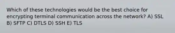 Which of these technologies would be the best choice for encrypting terminal communication across the network? A) SSL B) SFTP C) DTLS D) SSH E) TLS