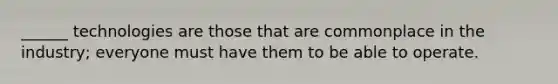 ______ technologies are those that are commonplace in the industry; everyone must have them to be able to operate.