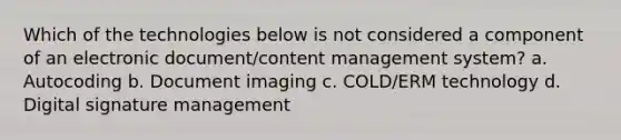 Which of the technologies below is not considered a component of an electronic document/content management system? a. Autocoding b. Document imaging c. COLD/ERM technology d. Digital signature management