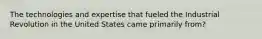 The technologies and expertise that fueled the Industrial Revolution in the United States came primarily from?
