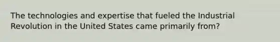 The technologies and expertise that fueled the Industrial Revolution in the United States came primarily from?