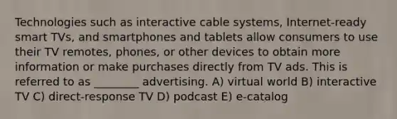 Technologies such as interactive cable systems, Internet-ready smart TVs, and smartphones and tablets allow consumers to use their TV remotes, phones, or other devices to obtain more information or make purchases directly from TV ads. This is referred to as ________ advertising. A) virtual world B) interactive TV C) direct-response TV D) podcast E) e-catalog