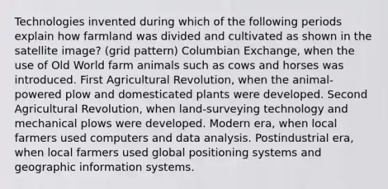 Technologies invented during which of the following periods explain how farmland was divided and cultivated as shown in the satellite image? (grid pattern) Columbian Exchange, when the use of Old World farm animals such as cows and horses was introduced. First Agricultural Revolution, when the animal-powered plow and domesticated plants were developed. Second Agricultural Revolution, when land-surveying technology and mechanical plows were developed. Modern era, when local farmers used computers and data analysis. Postindustrial era, when local farmers used global positioning systems and geographic information systems.