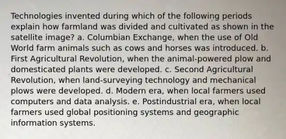 Technologies invented during which of the following periods explain how farmland was divided and cultivated as shown in the satellite image? a. Columbian Exchange, when the use of Old World farm animals such as cows and horses was introduced. b. First Agricultural Revolution, when the animal-powered plow and domesticated plants were developed. c. Second Agricultural Revolution, when land-surveying technology and mechanical plows were developed. d. Modern era, when local farmers used computers and data analysis. e. Postindustrial era, when local farmers used global positioning systems and geographic information systems.