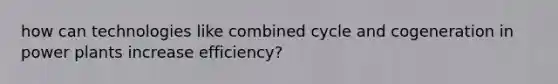 how can technologies like combined cycle and cogeneration in power plants increase efficiency?