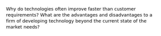 Why do technologies often improve faster than customer requirements? What are the advantages and disadvantages to a firm of developing technology beyond the current state of the market needs?