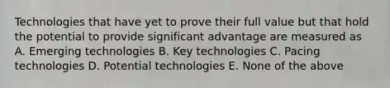 Technologies that have yet to prove their full value but that hold the potential to provide significant advantage are measured as A. Emerging technologies B. Key technologies C. Pacing technologies D. Potential technologies E. None of the above