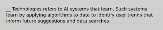 __ Technologies refers to AI systems that learn. Such systems learn by applying algorithms to data to identify user trends that inform future suggestions and data searches